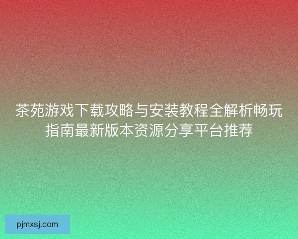 茶苑游戏下载攻略与安装教程全解析畅玩指南最新版本资源分享平台推荐