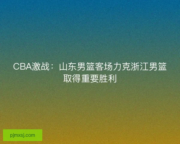 CBA激战：山东男篮客场力克浙江男篮取得重要胜利