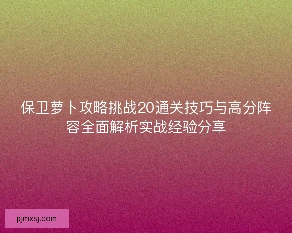 保卫萝卜攻略挑战20通关技巧与高分阵容全面解析实战经验分享