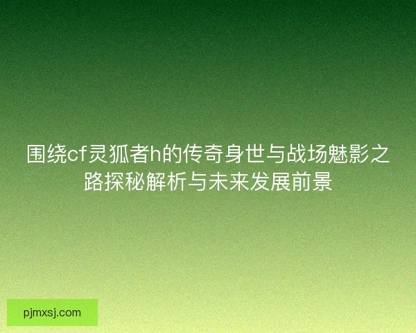 围绕cf灵狐者h的传奇身世与战场魅影之路探秘解析与未来发展前景