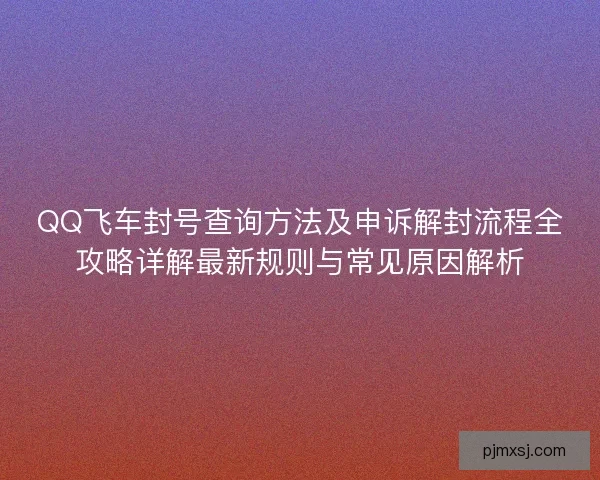 QQ飞车封号查询方法及申诉解封流程全攻略详解最新规则与常见原因解析